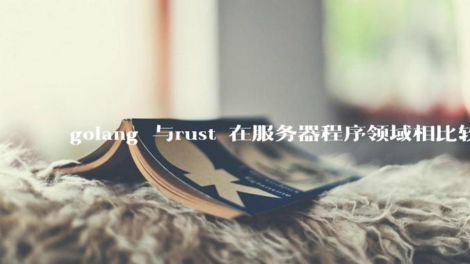 golang 与rust 在服务器程序领域相比较，各有什么优劣势？